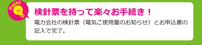 検針票を持って楽々お手続き。電力会社の検針票（電気ご使用量のお知らせ）とお申込書の記入で完了。