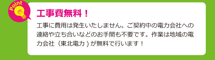 工事費無料！工事に費用は発生いたしません。ご契約中の電力会社への連絡や立ち合いなどのお手間も不要です。作業は地域の電力会社（東北電力)が無料で行います！