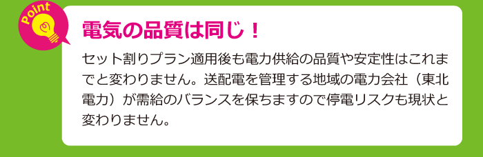 電気の品質は同じ！セット割りプラン適用後も電力供給の品質や安定性はこれまでと変わりません。送配電を管理する地域の電力会社（東北電力）が需給のバランスを保ちますので停電リスクも現状と変わりません。