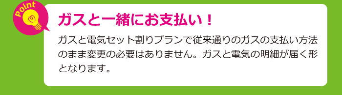 ガスと一緒にお支払い！ガスと電気セット割りプランで従来通りのガスの支払い方法のまま変更の必要はありません。ガスと電気の明細が届く形となります。