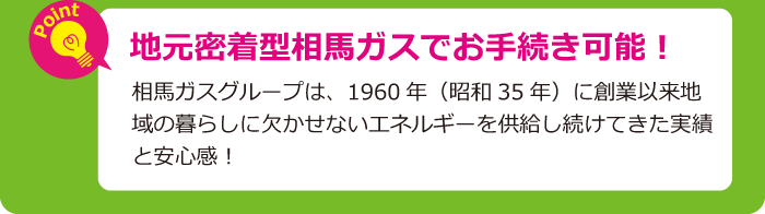 地元密着型相馬ガスでお手続き可能！相馬ガスグループは、1960年（昭和35年）に創業以来地域の暮らしに欠かせないエネルギーを供給し続けてきた実績と安心感！