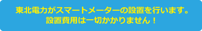 東北電力がスマートメーターの設置を行います。設置費用は一切かかりません！