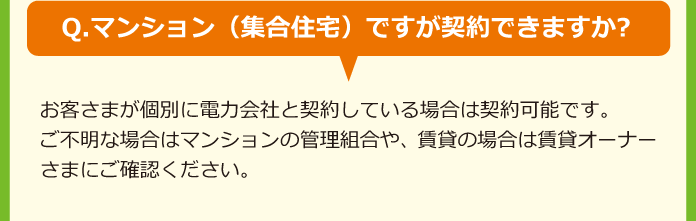 Q.マンション（集合住宅）ですが契約できますか?A.お客さまが個別に電力会社と契約している場合は契約可能です。ご不明な場合はマンションの管理組合や、賃貸の場合は賃貸オーナーさまにご確認ください。