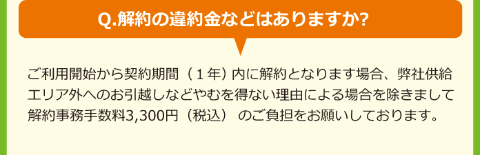 Q.解約の違約金などはありますか?A.ご利用開始から契約期間（1年)内に解約となります場合、弊社供給エリア外へのお引越しなどやむを得ない理由による場合を除きまして解約事務手数料3,000円（税別)のご負担をお願いしております。