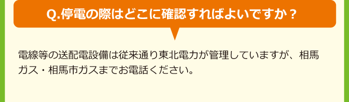 Q.停電の際はどこに確認すればよいですか？A.電線等の送配電設備は従来通り東北電力が管理していますが、相馬ガス・相馬市ガスまでお電話ください。