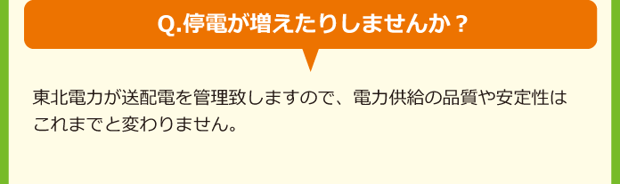 Q.停電が増えたりしませんか？A.東北電力が送配電を管理致しますので、電力供給の品質や安定性はこれまでと変わりません。