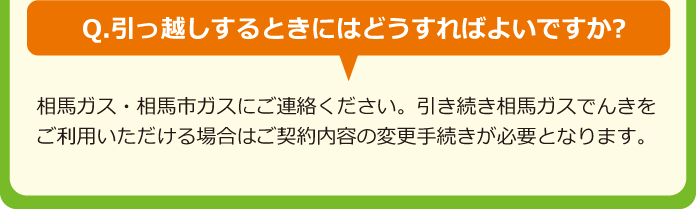 Q.引っ越しするときにはどうすればよいですか?A.相馬ガス・相馬市ガスにご連絡ください。引き続き相馬ガスでんきをご利用いただける場合はご契約内容の変更手続きが必要となります。