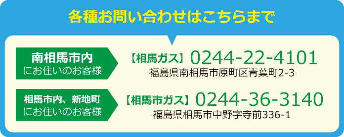 各種お問い合わせはこちらまで･･･南相馬市内にお住いのお客様は（相馬ガス）0244-22-4101。相馬市内・新地町にお住いのお客様は（相馬市ガス）0244-36-3140